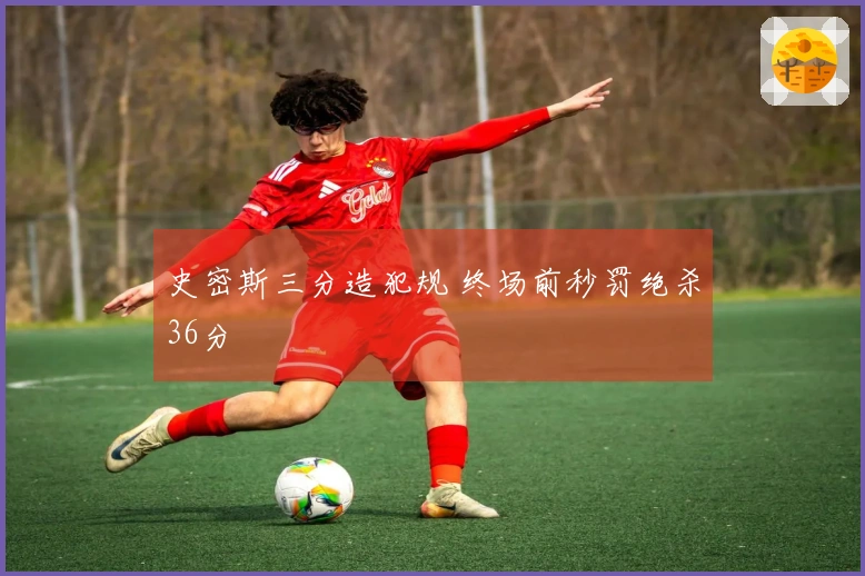 史密斯三分造犯规 终场前秒罚绝杀36分