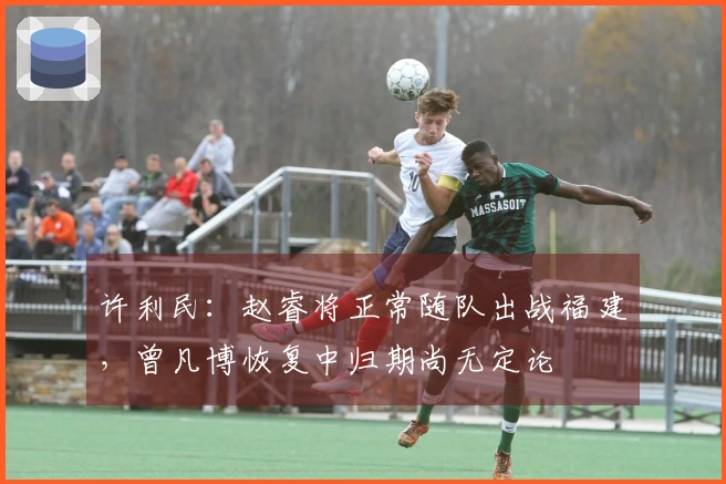 许利民：赵睿将正常随队出战福建，曾凡博恢复中归期尚无定论
