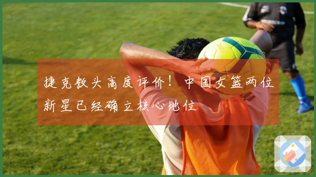 捷克教头高度评价！中国女篮两位新星已经确立核心地位