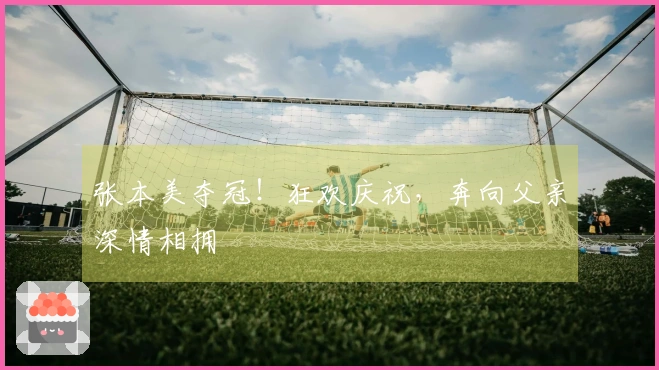 张本美夺冠！狂欢庆祝，奔向父亲深情相拥