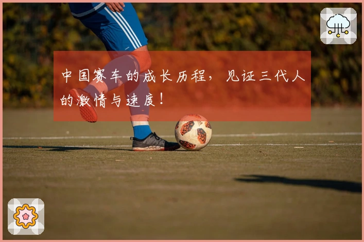 中国赛车的成长历程，见证三代人的激情与速度！