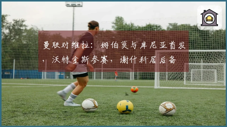 曼联对维拉：姆伯莫与库尼亚首发，沃特金斯参赛，谢什科居后备