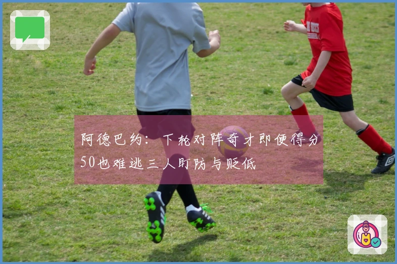 阿德巴约：下轮对阵奇才即便得分50也难逃三人盯防与贬低
