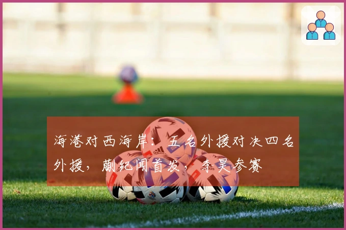 海港对西海岸：五名外援对决四名外援，蒯纪闻首发，李昊参赛