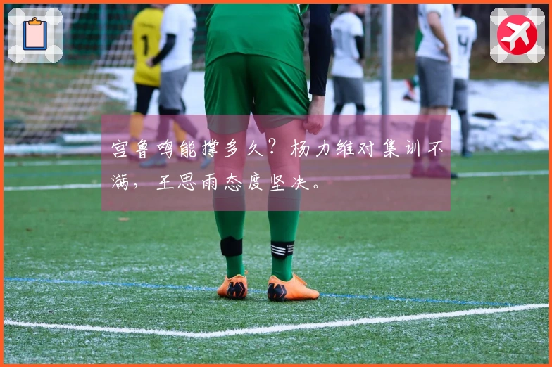 宫鲁鸣能撑多久？杨力维对集训不满，王思雨态度坚决。