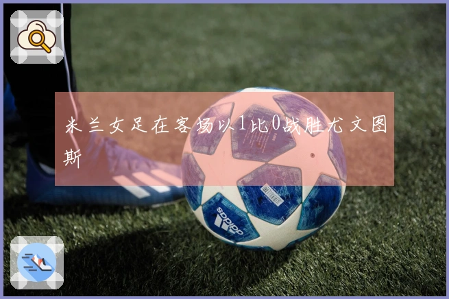 米兰女足在客场以1比0战胜尤文图斯