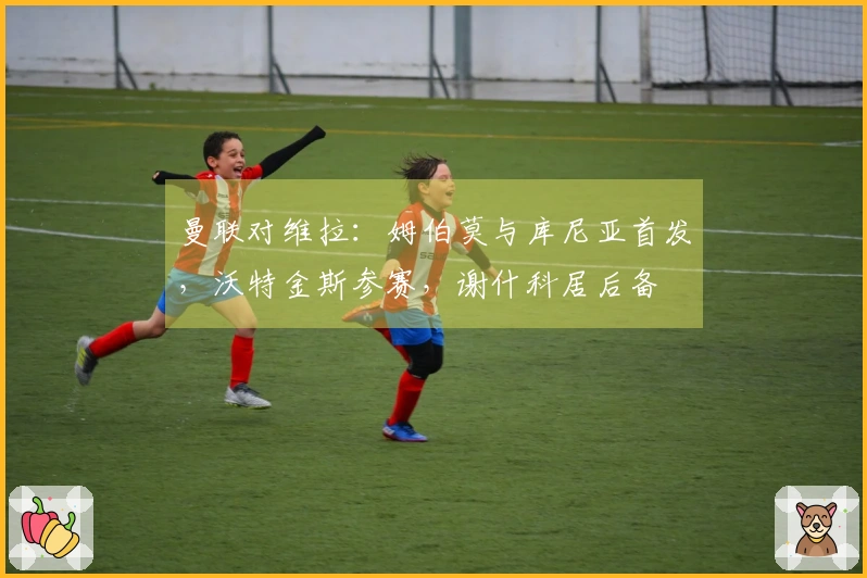 曼联对维拉：姆伯莫与库尼亚首发，沃特金斯参赛，谢什科居后备