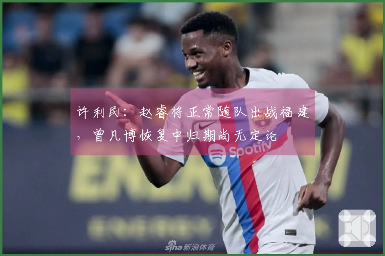 许利民：赵睿将正常随队出战福建，曾凡博恢复中归期尚无定论