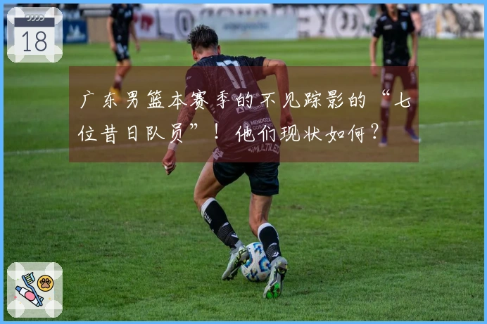 广东男篮本赛季的不见踪影的“七位昔日队员”！他们现状如何？